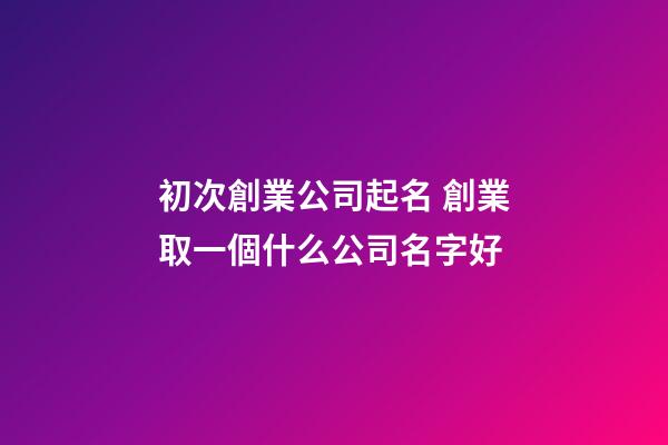 初次創業公司起名 創業取一個什么公司名字好-第1張-公司起名-玄機派